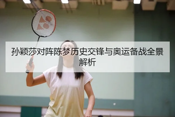 孙颖莎对阵陈梦历史交锋与奥运备战全景解析